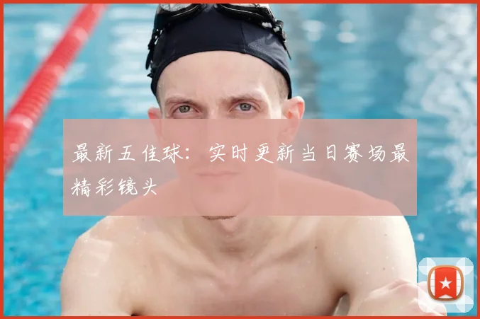 最新五佳球：实时更新当日赛场最精彩镜头
