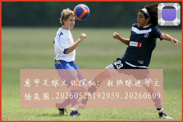 意甲足球文化探秘：狂热球迷与主场氛围_20260528192959_20260609193946
