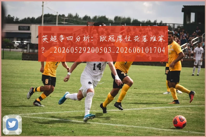 英超争四分析：欧冠席位花落谁家？_20260529200503_20260610170426