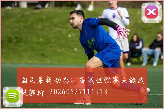 国足最新动态:备战世预赛关键战役解析_20260527111913