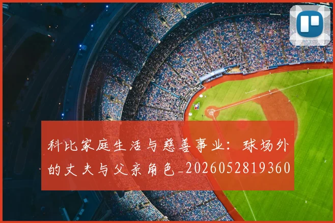 科比家庭生活与慈善事业：球场外的丈夫与父亲角色_20260528193609