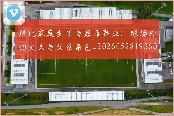 科比家庭生活与慈善事业：球场外的丈夫与父亲角色_20260528193609